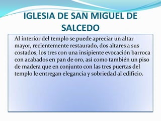 IGLESIA DE SAN MIGUEL DE
            SALCEDO
Al interior del templo se puede apreciar un altar
mayor, recientemente restaurado, dos altares a sus
costados, los tres con una insipiente evocación barroca
con acabados en pan de oro, así como también un piso
de madera que en conjunto con las tres puertas del
templo le entregan elegancia y sobriedad al edificio.
 