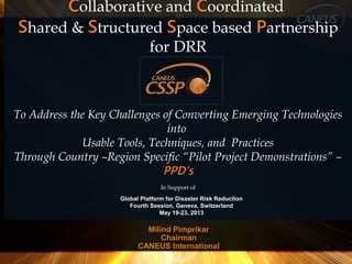 Milind Pimprikar
Chairman
CANEUS International
Collaborative and Coordinated
Shared & Structured Space based Partnership
for DRR
To Address the Key Challenges of Converting Emerging Technologies
into
Usable Tools, Techniques, and Practices
Through Country –Region Specific “Pilot Project Demonstrations” –
PPD’s
In Support of
Global Platform for Disaster Risk Reduction
Fourth Session, Geneva, Switzerland
May 19-23, 2013
 