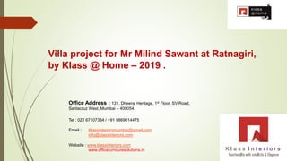 Office Address : 131, Dheeraj Heritage, 1st Floor, SV Road,
Santacruz West, Mumbai – 400054.
Tel : 022 67107334 / +91 9869014475
Email : Klassinteriorsmumbai@gmail.com
info@klassinteriors.com
Website : www.klassinteriors.com
www.officefurnituresolutions.in
Villa project for Mr Milind Sawant at Ratnagiri,
by Klass @ Home – 2019 .
 