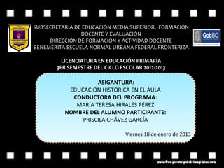 SUBSECRETARÍA DE EDUCACIÓN MEDIA SUPERIOR, FORMACIÓN
                DOCENTE Y EVALUACIÓN
     DIRECCIÓN DE FORMACIÓN Y ACTIVIDAD DOCENTE
BENEMÉRITA ESCUELA NORMAL URBANA FEDERAL FRONTERIZA

         LICENCIATURA EN EDUCACIÓN PRIMARIA
       3ER SEMESTRE DEL CICLO ESCOLAR 2012-2013

                    ASIGANTURA:
           EDUCACIÓN HISTÓRICA EN EL AULA
            CONDUCTORA DEL PROGRAMA:
             MARÍA TERESA HIRALES PÉREZ
          NOMBRE DEL ALUMNO PARTICIPANTE:
               PRISCILA CHÁVEZ GARCÍA

                                Viernes 18 de enero de 2013
 