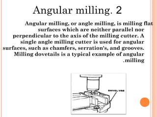 2.Angular milling
Angular milling, or angle milling, is milling flat
surfaces which are neither parallel nor
perpendicular to the axis of the milling cutter. A
single angle milling cutter is used for angular
surfaces, such as chamfers, serration's, and grooves.
Milling dovetails is a typical example of angular
milling.
 