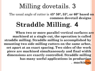 3.Milling dovetails
The usual angle of cutter is 45° 50°, 55°, or 60° based on
common dovetail designs
4.Straddle Milling
When two or more parallel vertical surfaces are
machined at a single cut, the operation is called
straddle milling. Straddle milling is accomplished by
mounting two side milling cutters on the same arbor,
set apart at an exact spacing. Two sides of the work
piece are machined simultaneously and final width
dimensions are exactly controlled. Straddle milling
has many useful applications in production
machining.
 