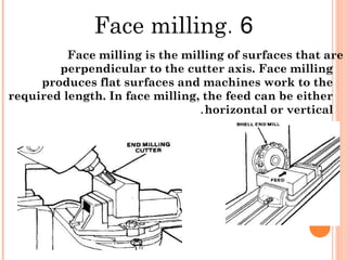 6.Face milling
Face milling is the milling of surfaces that are
perpendicular to the cutter axis. Face milling
produces flat surfaces and machines work to the
required length. In face milling, the feed can be either
horizontal or vertical.
 