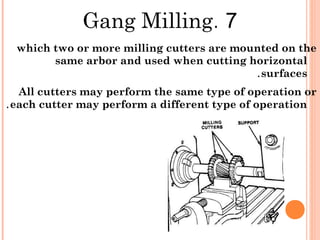 7.Gang Milling
which two or more milling cutters are mounted on the
same arbor and used when cutting horizontal
surfaces.
All cutters may perform the same type of operation or
each cutter may perform a different type of operation.
 