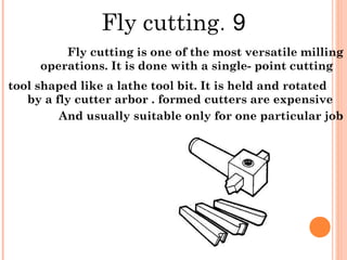 9.Fly cutting
Fly cutting is one of the most versatile milling
operations. It is done with a single- point cutting
tool shaped like a lathe tool bit. It is held and rotated
by a fly cutter arbor . formed cutters are expensive
And usually suitable only for one particular job
 