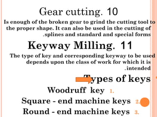 10.Gear cutting
Is enough of the broken gear to grind the cutting tool to
the proper shape. It can also be used in the cutting of
splines and standard and special forms.
11.Keyway Milling
The type of key and corresponding keyway to be used
depends upon the class of work for which it is
intended.
Types of keys:
1.Woodruff key
2.Square - end machine keys
3.Round - end machine keys
 
