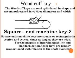 1.Wood ruff key
The Woodruff keys are semi cylindrical in shape and
are manufactured in various diameters and width
2.Square - end machine key
Square-ends machine keys are square or rectangular in
section and several times as long as they are wide.
For the purpose of interchangeability and
standardization, these keys are usually
proportioned with relation to the shaft diameter
 