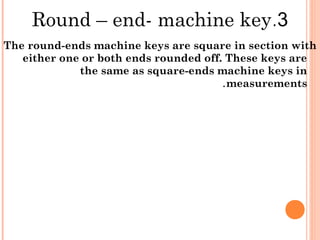 3.Round – end- machine key
The round-ends machine keys are square in section with
either one or both ends rounded off. These keys are
the same as square-ends machine keys in
measurements.
 