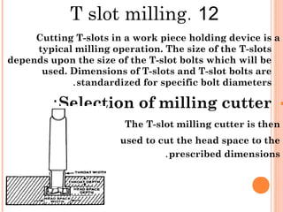 12.T slot milling
Cutting T-slots in a work piece holding device is a
typical milling operation. The size of the T-slots
depends upon the size of the T-slot bolts which will be
used. Dimensions of T-slots and T-slot bolts are
standardized for specific bolt diameters.
Selection of milling cutter:
The T-slot milling cutter is then
used to cut the head space to the
prescribed dimensions.
 