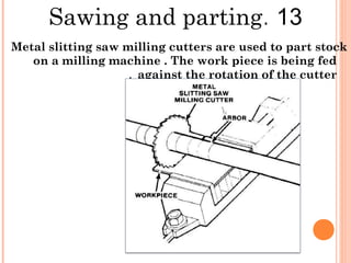 13.Sawing and parting
Metal slitting saw milling cutters are used to part stock
on a milling machine . The work piece is being fed
against the rotation of the cutter.
 