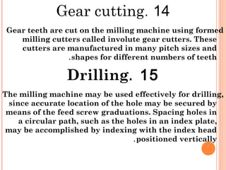14.Gear cutting
Gear teeth are cut on the milling machine using formed
milling cutters called involute gear cutters. These
cutters are manufactured in many pitch sizes and
shapes for different numbers of teeth.
15.Drilling
The milling machine may be used effectively for drilling,
since accurate location of the hole may be secured by
means of the feed screw graduations. Spacing holes in
a circular path, such as the holes in an index plate,
may be accomplished by indexing with the index head
positioned vertically.
 