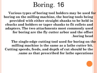 16.Boring
Various types of boring tool holders may be used for
boring on the milling machine, the boring tools being
provided with either straight shanks to be held in
chucks and holders or taper shanks to fit collets and
adapters. The two attachments most commonly used
for boring are the fly cutter arbor and the offset
boring head.
The single-edge cutting tool used for boring on the
milling machine is the same as a lathe cutter bit.
Cutting speeds, feeds, and depth of cut should be the
same as that prescribed for lathe operations.
 