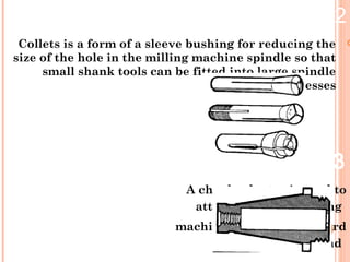 2.Collets
Collets is a form of a sleeve bushing for reducing the
size of the hole in the milling machine spindle so that
small shank tools can be fitted into large spindle
recesses.
3.Chuck adapter
A chuck adapter is used to
attach chucks to milling
machines having a standard
spindle end
 
