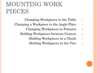 MOUNTING WORK
PIECES
1.Clamping Workpieces to the Table.
2.Clamping a Workpiece to the Angle Plate.
3.Clamping Workpieces in Fixtures.
4.Holding Workpieces between Centers.
5.Holding Workpieces in a Chuck.
6.Holding Workpieces in the Vise.
 
