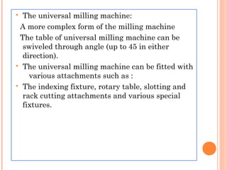  The universal milling machine:
A more complex form of the milling machine
The table of universal milling machine can be
swiveled through angle (up to 45 in either
direction).
 The universal milling machine can be fitted with
various attachments such as :
 The indexing fixture, rotary table, slotting and
rack cutting attachments and various special
fixtures.
 