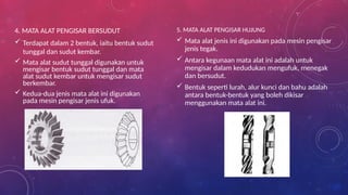 4. MATA ALAT PENGISAR BERSUDUT
 Terdapat dalam 2 bentuk, iaitu bentuk sudut
tunggal dan sudut kembar.
 Mata alat sudut tunggal digunakan untuk
mengisar bentuk sudut tunggal dan mata
alat sudut kembar untuk mengisar sudut
berkembar.
 Kedua-dua jenis mata alat ini digunakan
pada mesin pengisar jenis ufuk.
5. MATA ALAT PENGISAR HUJUNG
 Mata alat jenis ini digunakan pada mesin pengisar
jenis tegak.
 Antara kegunaan mata alat ini adalah untuk
mengisar dalam kedudukan mengufuk, menegak
dan bersudut.
 Bentuk seperti lurah, alur kunci dan bahu adalah
antara bentuk-bentuk yang boleh dikisar
menggunakan mata alat ini.
 