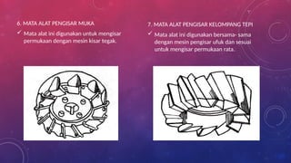 6. MATA ALAT PENGISAR MUKA
 Mata alat ini digunakan untuk mengisar
permukaan dengan mesin kisar tegak.
7. MATA ALAT PENGISAR KELOMPANG TEPI
 Mata alat ini digunakan bersama- sama
dengan mesin pengisar ufuk dan sesuai
untuk mengisar permukaan rata.
 