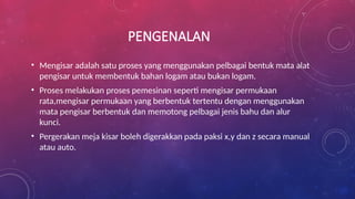 PENGENALAN
• Mengisar adalah satu proses yang menggunakan pelbagai bentuk mata alat
pengisar untuk membentuk bahan logam atau bukan logam.
• Proses melakukan proses pemesinan seperti mengisar permukaan
rata,mengisar permukaan yang berbentuk tertentu dengan menggunakan
mata pengisar berbentuk dan memotong pelbagai jenis bahu dan alur
kunci.
• Pergerakan meja kisar boleh digerakkan pada paksi x,y dan z secara manual
atau auto.
 
