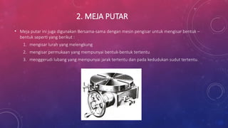 2. MEJA PUTAR
• Meja putar ini juga digunakan Bersama-sama dengan mesin pengisar untuk mengisar bentuk –
bentuk seperti yang berikut :
1. mengisar lurah yang melengkung
2. mengisar permukaan yang mempunyai bentuk-bentuk tertentu
3. menggerudi lubang yang mempunyai jarak tertentu dan pada kedudukan sudut tertentu.
 