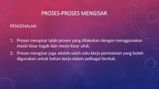 PROSES-PROSES MENGISAR
PENGENALAN
1. Proses mengisar ialah proses yang dilakukan dengan menggunakan
mesin kisar tegak dan mesin kisar ufuk.
2. Proses mengisar juga adalah salah satu kerja pemesinan yang boleh
digunakan untuk bahan kerja dalam pelbagai bentuk.
 