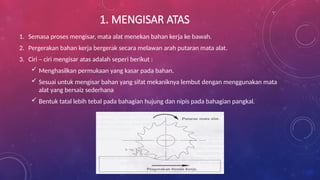 1. MENGISAR ATAS
1. Semasa proses mengisar, mata alat menekan bahan kerja ke bawah.
2. Pergerakan bahan kerja bergerak secara melawan arah putaran mata alat.
3. Ciri – ciri mengisar atas adalah seperi berikut :
 Menghasilkan permukaan yang kasar pada bahan.
 Sesuai untuk mengisar bahan yang sifat mekaniknya lembut dengan menggunakan mata
alat yang bersaiz sederhana
 Bentuk tatal lebih tebal pada bahagian hujung dan nipis pada bahagian pangkal.
 