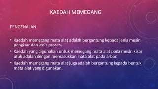 KAEDAH MEMEGANG
PENGENALAN
• Kaedah memegang mata alat adalah bergantung kepada jenis mesin
pengisar dan jenis proses.
• Kaedah yang digunakan untuk memegang mata alat pada mesin kisar
ufuk adalah dengan memasukkan mata alat pada arbor.
• Kaedah memegang mata alat juga adalah bergantung kepada bentuk
mata alat yang digunakan.
 