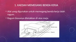 1. KAEDAH MEMEGANG BENDA KERJA
• Alat yang digunakan untuk memegang benda kerja ialah
ragum.
• Ragum biasanya diletakkan di atas meja.
 
