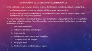 FAKTOR PENENTU KELAJUAN DAN HANTARAN PEMOTONGAN
• Ketika melakukan kerja mengisar, penentu kelajuan dan hantaran pemotongan adalah amat penting.
 Kelajuan pemotongan bermaksud kelajuan spindal berputar dalam seminit.
 Hantaran pemotongan bermaksud kadar pergerakan meja mesin pengisar menyuap benda kerja
kepada mata alat yang sedang berputar.
• Penentuan kelajuan dan hantaran yang sesuai akan menghasilkan kerja yang bermutu dan mengekalkan
jangka hayat mata alat pengisar. Faktor-faktor dalam menentukan kelajuan dan hantaran pemotongan
adalah seperti berikut :
1. Sifat bahan benda kerja
2. Kedalaman dan lebar pemotongan
3. Jenis mata alat
4. Jenis kemasan pemotongan yang diperlukan
5. Garis pusat mata alat pengisar
6. Ketegapan mesin
7. Kaedah mengikat benda kerja pada ragum
 