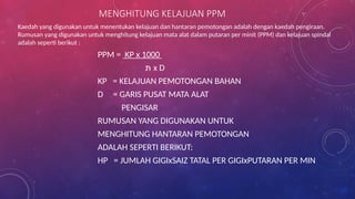 MENGHITUNG KELAJUAN PPM
Kaedah yang digunakan untuk menentukan kelajuan dan hantaran pemotongan adalah dengan kaedah pengiraan.
Rumusan yang digunakan untuk menghitung kelajuan mata alat dalam putaran per minit (PPM) dan kelajuan spindal
adalah seperti berikut :
PPM = KP x 1000
‫תּ‬ x D
KP = KELAJUAN PEMOTONGAN BAHAN
D = GARIS PUSAT MATA ALAT
PENGISAR
RUMUSAN YANG DIGUNAKAN UNTUK
MENGHITUNG HANTARAN PEMOTONGAN
ADALAH SEPERTI BERIKUT:
HP = JUMLAH GIGIxSAIZ TATAL PER GIGIxPUTARAN PER MIN
 