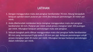 LATIHAN
1. Dengan menggunakan mata alat pengisar berdiameter 70 mm, hitung berapakah
kelajuan spindal dalam putaran per minit jika kelajuan pemotongan 30 meter per
minit.
2. Anda dikehendaki melakukan kerja mengisar menggunakan mata alat pengisar
berdiameter 60 mm. Putaran per minit untuk proses mengisar ialah 100 pusingan
per minit. Hitungkan kelajuan pemotongan mata alat pengisar.
3. Sebuah bongkah perlu dikisar menggunakan mata alat pengisar heliks berdiameter
80 mm yang mempunyai 8 gigi pada 0.30 mm per gigi. Kelajuan pemotongan untuk
proses mengisar ialah 20 meter per minit. Hitungkan berapa hantaran pemotongan
dalam milimeter per minit.
 