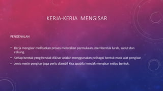 KERJA-KERJA MENGISAR
PENGENALAN
• Kerja mengisar melibatkan proses meratakan permukaan, membentuk lurah, sudut dan
cekung.
• Setiap bentuk yang hendak dikisar adalah menggunakan pelbagai bentuk mata alat pengisar.
• Jenis mesin pengisar juga perlu diambil kira apabila hendak mengisar setiap bentuk.
 