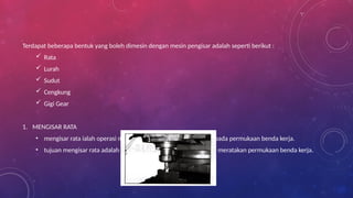 Terdapat beberapa bentuk yang boleh dimesin dengan mesin pengisar adalah seperti berikut :
 Rata
 Lurah
 Sudut
 Cengkung
 Gigi Gear
1. MENGISAR RATA
• mengisar rata ialah operasi mengisar permukaan rata yang luas pada permukaan benda kerja.
• tujuan mengisar rata adalah untuk menipiskan bahan logam dan meratakan permukaan benda kerja.
 