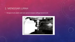2. MENGISAR LURAH
• Mengisar lurah adalah salah satu operasi mengisar pelbagai bentuk lurah.
 
