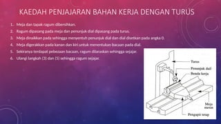 KAEDAH PENJAJARAN BAHAN KERJA DENGAN TURUS
1. Meja dan tapak ragum dibersihkan.
2. Ragum dipasang pada meja dan penunjuk dial dipasang pada turus.
3. Meja dinaikkan pada sehingga menyentuh penunjuk dial dan dial disetkan pada angka 0.
4. Meja digerakkan pada kanan dan kiri untuk menentukan bacaan pada dial.
5. Sekiranya terdapat pebezaan bacaan, ragum dilaraskan sehingga sejajar.
6. Ulangi langkah (3) dan (5) sehingga ragum sejajar.
 