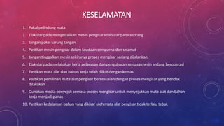 KESELAMATAN
1. Pakai pelindung mata
2. Elak daripada mengedalikan mesin pengisar lebih daripada seorang
3. Jangan pakai sarung tangan
4. Pastikan mesin pengisar dalam keadaan sempurna dan selamat
5. Jangan tinggalkan mesin sekiranya proses mengisar sedang dijalankan.
6. Elak daripada melakukan kerja pelarasan dan pengukuran semasa mesin sedang beroperasi
7. Pastikan mata alat dan bahan kerja telah diikat dengan kemas
8. Pastikan pemilihan mata alat pengisar bersesuaian dengan proses mengisar yang hendak
dilakukan
9. Gunakan media penyejuk semasa proses mengisar untuk menyejukkan mata alat dan bahan
kerja menjadi panas
10. Pastikan kedalaman bahan yang dikisar oleh mata alat pengisar tidak terlalu tebal.
 