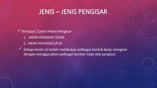 JENIS – JENIS PENGISAR
Terdapat 2 jenis Mesin Pengisar :
1. MESIN PENGISAR TEGAK
2. MESIN PENGISAR UFUK
 Setiap mesin ini boleh melakukan pelbagai bentuk kerja mengisar
dengan menggunakan pelbagai bentuk mata alat pengisar.
 