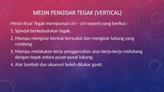 MESIN PENGISAR TEGAK (VERTICAL)
Mesin Kisar Tegak mempunyai ciri – ciri seperti yang berikut :
1. Spindal berkedudukan tegak.
2. Mampu mengisar bentuk bersudut dan mengisar lubang yang
condong.
3. Mampu melakukan kerja penggerudian atau kerja-kerja melubang
dengan tepat antara pusat-pusat lubang.
4. Alat tambah dan aksesori boleh ditukar ganti.
 