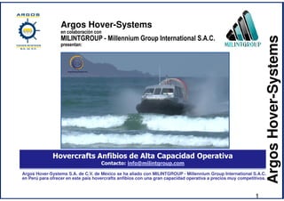 ArgosHover-Systems
Hovercrafts Anfibios de Alta Capacidad Operativa
Contacto: info@milintgroup.com
Argos Hover-Systems S.A. de C.V. de México se ha aliado con MILINTGROUP - Millennium Group International S.A.C.
en Perú para ofrecer en este país hovercrafts anfibios con una gran capacidad operativa a precios muy competitivos.
Argos Hover-Systems
en colaboración con
MILINTGROUP - Millennium Group International S.A.C.
presentan:
1
 