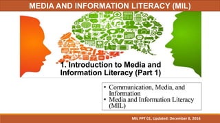 1. Introduction to Media and
Information Literacy (Part 1)
• Communication, Media, and
Information
• Media and Information Literacy
(MIL)
MIL PPT 01, Updated: December 8, 2016
MEDIA AND INFORMATION LITERACY (MIL)
 