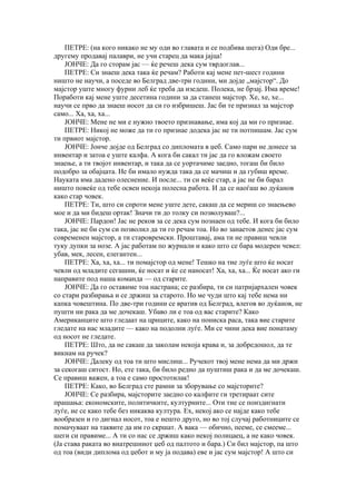 ПЕТРЕ: (на кого никако не му оди во главата и се подбива шега) Оди бре...
другему продавај палаври, не учи старец да мака јајца!
    ЈОНЧЕ: Да го сторам јас — ќе речеш дека сум тврдоглав...
    ПЕТРЕ: Си знаеш дека така ќе речам? Работи кај мене пет-шест години
ништо не научи, а поседе во Белград две-три години, ми дојде „мајстор“. До
мајстор уште многу фурни леб ќе треба да изедеш. Полека, не брзај. Има време!
Поработи кај мене уште десетина години за да станеш мајстор. Хе, хе, хе...
научи се прво да знаеш носот да си го избришеш. Јас би те признал за мајстор
само... Ха, ха, ха...
    ЈОНЧЕ: Мене не ми е нужно твоето признавање, има кој да ми го признае.
    ПЕТРЕ: Никој не може да ти го признае додека јас не ти потпишам. Јас сум
ти првиот мајстор.
    ЈОНЧЕ: Јонче дојде од Белград со дипломата в џеб. Само пари не донесе за
инвентар и затоа е уште калфа. А кога би сакал ти јас да го вложам своето
знаење, а ти твојот инвентар, и така да се уортачиме заедно, тогаш би било
подобро за обајцата. Не би имало нужда така да се мачиш и да губиш време.
Науката има дадено олеснение. И после... ти си веќе стар, а јас не би барал
ништо повеќе од тебе освен некоја полесна работа. И да се наоѓаш во дуќанов
како стар човек.
    ПЕТРЕ: Ти, што си спроти мене уште дете, сакаш да се мериш со знаењево
мое и да ми бидеш ортак! Значи ти до толку си позволуваш?...
    ЈОНЧЕ: Пардон! Јас не реков за се дека сум познаен од тебе. И кога би било
така, јас не би сум си позволил да ти го речам тоа. Но во занаетов денес јас сум
современен мајстор, а ти старовремски. Проштавај, ама ти не правиш чевли
туку дупки за нозе. А јас работам по журнали и како што се бара модерен чевел:
убав, мек, лесен, елегантен...
    ПЕТРЕ: Ха, ха, ха... ти помајстор од мене! Тешко на тие луѓе што ќе носат
чевли од младите сегашни, ќе носат и ќе се наносат! Ха, ха, ха... Ќе носат ако ги
направите под наша команда — од старите.
    ЈОНЧЕ: Да го оставиме тоа настрана; се разбира, ти си патријархален човек
со стари разбирања и се држиш за старото. Но ме чуди што кај тебе нема ни
капка човештина. По две-три години се вратив од Белград, влегов во дуќанов, не
пушти ни рака да ме дочекаш. Убаво ли е тоа од вас старите? Како
Американците што гледаат на црнците, како на пониска раса, така вие старите
гледате на нас младите — како на подолни луѓе. Ми се чини дека вие понатаму
од носот не гледате.
    ПЕТРЕ: Што, да не сакаш да заколам некоја крава и, за добредошол, да те
викнам на ручек?
    ЈОНЧЕ: Далеку од тоа ти што мислиш... Ручекот твој мене нема да ми држи
за секогаш ситост. Но, ете така, би било редно да пуштиш рака и да ме дочекаш.
Се правиш важен, а тоа е само простотилак!
    ПЕТРЕ: Како, во Белград сте рамни за зборување со мајсторите?
    ЈОНЧЕ: Се разбира, мајсторите заедно со калфите ги третираат сите
прашања: економските, политичките, културните... Оти тие се поиздигнати
луѓе, не се како тебе без никаква култура. Ех, некој ако се најде како тебе
вообразен и го дигнал носот, тоа е нешто друго, но во тој случај работниците се
помачуваат на таквите да им го скршат. А вака — обично, пееме, се смееме...
шеги си правиме... А ти со нас се држиш како некој полицаец, а не како човек.
(Ја става раката во внатрешниот џеб од палтото и бара.) Си бил мајстор, па што
од тоа (види диплома од џебот и му ја подава) еве и јас сум мајстор! А што си
 