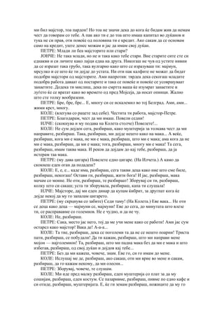 ми бил мајстор, тоа пардон! Но тоа не значи дека до кога ќе бидам жив да немам
чест да говорам со тебе. А пак ако ти е до тоа што имаш капитал во дуќанов и
тука не си прав, оти повеќе од половина ти е кредит. Ако сакам да се основам
само на кредит, уште денес можам и јас да имам свој дуќан.
    ПЕТРЕ: Млади ли беа мајсторите или стари?
    ЈОНЧЕ: Не така млади, но не и така како тебе стари. Вие старите сите сте си
еднакви и си личите како лајци една на друга. Никогаш не чув од устите нивни
да се изразат така грубо, така вулгарно како што се изразуваш ти: мајмун,
мрсулко и се што ќе ти дојде до устата. Ни оти пак калфите не можат да бидат
подобри мајстори од мајсторите. Ами напротив: тврдеа дека секогаш младите
подобра работа даваат од постарите и така се повеќе и повеќе се усовршуваат
занаетите. Додека ти мислиш, дека по смртта ваша ќе изумрат занаетите и
луѓето ќе се вратат како во времето од пред Мојсеја, да носат опинци. Жално
што сте толку вообразени.
    ПЕТРЕ: Бре, бре, бре... Е, многу си се искалемил во тој Белград. Ами, ами...
жими крст, многу.
    КОЛЕ: (влегува со рацете зад себе). Честита ти работа, мајстор-Петре.
    ПЕТРЕ: Благодарам, чест да ми имаш. Повели седни!
    ИЛЧЕ: (скокнува и му подава на Колета столче) Повелете!...
    КОЛЕ: Не сум дојден сега, разбираш, како муштерија за толкава чест да ми
направите, разбираш. Така, разбираш, ми дојде нешто како на мака... А веќе,
разбираш, кога ми е мака, не ми е мака, разбираш, што ми е мака; ама кога да не
ми е мака, разбираш, да ми е мака; тога, разбираш, многу ми е мака! Та сега,
разбираш, имам таква мака. И реков да дојдам до кај тебе, разбираш, да ја
истерам таа мака.
    ПЕТРЕ: (му дава цигара) Повелете едно цигаре. (На Илчета.) А камо да
скокнеш еден оган да подадеш?
    КОЛЕ: Е, е, е... каде има, разбираш, сега такви деца како ние што сме биле,
разбираш, некогаш! Остави ги, разбираш, жити бога! И јас, разбираш, мака
мачам со моине. Не оти, разбираш, те разбираат! Зборувај си ти, разбираш,
колку што си сакаш; уста ти зборувала, разбираш, капа ти слушала!
    ИЛЧЕ: Мајсторе, дај ми еден динар да купам ќибрит, за другпат кога ќе
дојде некој да му го запалам цигарето.
    ПЕТРЕ: (му скрцнува со забите) Седи таму! (На Колета.) Еве вака... Не оти
се деца како деца — мајмуни се, мајмуни! Еве до сега, до минутата што влезе
ти, се расправавме со големиов. Не е чудно, и да не чу.
    КОЛЕ: Не, разбираш.
    ПЕТРЕ: Сака, место јас него, тој да ме учи мене како се работи! Ами јас сум
остарел како мајстор! Вака де! А-а-а...
    КОЛЕ: Та тие, разбираш, дека се поголеми та да не се нешто поарни! Триста
пати, разбираш, се побудали! Да ти кажам, разбираш, што ми направи мене
мојон — најголемион! Та, разбираш, што ми падна мака без да ми е мака и што
избегав, разбираш, од свој дуќан и дојдов кај тебе...
    ПЕТРЕ: Без да ми кажеш, човече, знам. Еве го, си го имам до мене.
    КОЛЕ: Ислушај ме де, разбираш, ако сакаш, оти ми врие во мене и сакам,
разбираш, да го кажам некому, да ми олесни...
    ПЕТРЕ: Зборувај, човече, те слушам.
    КОЛЕ: Ми иде пред малку разбираш, еден муштерија со плат за да му
сошијам, разбираш, еден костум. Се пазаривме, разбираш, пивме по едно кафе и
си отиде, разбираш, муштеријата. Е, ќе ги земам разбираш, ножиците да му го
 