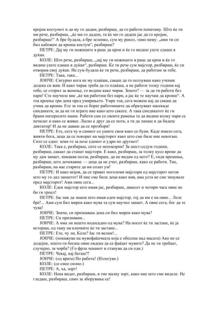 кројам костумот и да му го дадам, разбираш, да го работи понатаму. Што ќе ти
ми рече, разбираш, „ќе ми го дадеш, та ќе ми го дадеш јас да го кројам,
разбираш!“ А бре будала, а бре зеленко, сум му рекол, тамо нему: „ами ти си
бил кабожен да кроиш костум“, разбираш?
   ПЕТРЕ: Дај му ги ножиците в раце да крои и ќе го видиш уште еднаш в
дуќан.
   КОЛЕ: Што рече, разбираш, „дај му ги ножиците в раце да крои и ќе го
видиш уште еднаш в дуќан“, разбираш. Ќе ти рече сум мајстор, разбираш, ќе си
отворам свој дуќан. Не сум будала ќе ти рече, разбираш, да работам за тебе.
   ПЕТРЕ: Така, така...
   ЈОНЧЕ: Сигурно кога не му плаќаш, сакаш да го ползуваш како ученик
додека си жив. И како чирак треба да го плаќаш, а не работи толку години кај
тебе, се сторил за женење, го водиш како чирак. Зошто? — за да ти работи без
пари! Сте научиле вие „ќе ми работиш без пари, а јас ќе те научам да кроиш“. А
тоа кроење три дена пред умирањето. Умре тоа, сега можеш кај да сакаш да
учиш да кроиш. Ете за тоа се борат работниците да образуваат насекаде
синдикати, за да не ги играте вие како што сакате. А така синдикатот ќе ги
брани интересите наши. Работи сам со своите рамења та да видиш колку пари се
печалат и како се живее. Лесно е друг да се поти, а ти да лапаш и да бидеш
диктатор! И да не даваш да се прозбори!
   ПЕТРЕ: Ете, сега чу и самиот со ушите свои како се буни. Каде имало сега,
живти бога, деца да се покорат на мајсторот како што сме биле ние некогаш.
Сите се едно: земи го за нозе едниот и удри по другиот!
   КОЛЕ: Така е, разбираш, сите се непокорни! За шест-седум години,
разбираш, сакаат да станат мајстори. Е како, разбираш, за толку кусо време да
му дам занает, никаква полза, разбираш, да не видам од него? Е, гиди времиња,
разбираш, што дочекавме — деца да не учат, разбираш, како се работи. Тие,
разбираш, на нас старите да ни солат ум!
   ПЕТРЕ: И како мојов, да се прават поголеми мајстори од мајсторот негов
што му го дал занаетот! И ние сме биле деца како нив, ама уста не сме зинувале
пред мајсторот! Ами овие сега...
   КОЛЕ: Еден мајстор што имав јас, разбираш, дваесет и четири часа овие не
би ги трпел!
   ПЕТРЕ: Јас пак да знаеш што имав еден мајстор, тој да им е на овие... Леле
бре!... Ами сум бил мирен како мува та сум научил занает. А овие сега, бог да те
чува!
   ЈОНЧЕ: Значи, си признаваш дека си бил мирен како мува?
   ПЕТРЕ: Си признавам...
   ЈОНЧЕ: А има ли нешто подосадно од мува? На носот ќе ти застане, ќе ја
истераш, од таму на клепките ќе ти застане...
   ПЕТРЕ: Ете, чу ли, Коле? Јас ти велам!...
   ЈОНЧЕ: (покажува на мувофаќачката која е обесена над масата) Ако не се
додејни, зошто ги бесиш овие овдека да се фаќаат мувите? Да не ти требаат,
случајно, за чорба? (Го фрла чеканот и станува да си оди.)
   ПЕТРЕ: Чекај, кај бегаш?!
   ЈОНЧЕ: (од врата) По работа! (Излегува.)
   КОЛЕ: (се смее силно.)
   ПЕТРЕ: А, ха, зорт!
   КОЛЕ: Нека видат, разбираш, и тие малку зорт, како ние што сме виделе. Не
гледаш, разбираш, само за зборување се!
 