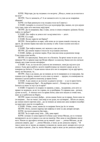 ИЛЧЕ: Мајсторе, јас му подавав а ти ми рече: „Млад е, може да си постои и
на нозе“.
    ПЕТРЕ: Тоа го запамети, а? А не запамети што те учев да не повраќаш
зборови!
    ИЛЧЕ: (ги бере рамењата и му подава столе на Славета.)
    СЛАВЕ: (земајќи го столето) Сега сум муштерија бре, машко, не сум дојден
туку-така, како што мислеше мајсторов.
    ПЕТРЕ: Да ти направам, бре, Славе, затоа го имам отворено дуќанов. Колку
чифта ти требаат?
    СЛАВЕ: Пет чифта за дома и пет за кај невестата — десет.
    ПЕТРЕ: Се стори.
    СЛАВЕ: Колку пари ќе ми бараш?
    ПЕТРЕ: Лесна работа за пари, тебе нема да ти земам повеќе отколку на
други. Да земеме мерка пак како на секому и тебе. Само големи или има и
малечки?
    СЛАВЕ: Три чифта машки, пет женски и два детски.
    ПЕТРЕ: Да земеме мерка и после ќе ти ја кажам сметката.
    СЛАВЕ: Добро, да земеме мерка. И јас мислам нема да расипеме пазар.
Само имам една молба...
    ПЕТРЕ: (го пресекува). Знам што ти е болката. За арчот нема ти што да се
грижиш! Не го црвени мајстор-Петре образот за неколку банки што ќе спечали
повеќе ако стави полош материјал.
    СЛАВЕ: А не, за тоа ни низ умов не ми поминало, знам јас кај кого сум
дошол. Една друга работа: целото изработување на чевлите сакам да му го
повериш на Јончета. Гледав некои чевли што им ги направил тој на другарите,
многу ме бендисаа, та...
    ПЕТРЕ: Ама и да сакаш, јас не можам да ти ги направам се со моја рака. Јас
одамна сум го фрлил чеканот и сега само со ножот — кројам, ги сошивувам на
машина и целата работа понатаму ја врши Јонче.
    СЛАВЕ: А јас сакам се да излезат од рацете негови — и да ги крои Јонче.
    ПЕТРЕ: (навреден) Бре!... Не разбирам зошто!... Помајстор го сметаш
Јончета од мене та тој и да ги крои?
    СЛАВЕ: Старските ти поарно ги правиш, а вака... модерниве, сега што се
прават по журнали, да не ти е криво, не се разбираш. Ги правиш ама... речиси,
дупки за нозе... А чевлите што ги прави Јонче, како што видов со очиве мои,
како да се работени во Париз.
    ПЕТРЕ: (како столчен) Добро... штом сакаш Јонче да ги прави, Јонче нека ти
ги направи... Ако не чинат, сам имај се на душа, не одговарам... Штом си сакаш,
јас немам ништо против само... јас не можам да замислам дека калфата подобро
од мајсторот свој ќе ги изработи.
    СЛАВЕ: Убави, лоши, какви ќе ги направи Јонче јас ќе ги земам.
    ПЕТРЕ: Илче, скокни нарачај три кафиња и земи за два динари цигари.
    ИЛЧЕ: (ја пушта раката) Дај пари...
    ПЕТРЕ: За со пари секој знае... (Му дава пари)
    ИЛЧЕ: (откако ги зема парите) Си беше еден чичко-Милан, си го готвеше
магаренцето да си го јавне и да оди на панаѓур. Ние деца се насобравме околу
него. Некои од другарите почнаа да му викаат: еден — „чичко-Милане, да ми
донесеш свирче; друг — „чичко-Милане, и мене да ми донесеш свирче...“ И
така и мене ми се засака да свирам и извадив му дадов десет динари што сум си
ги собрал и реков: „Еве ти, чичко-Милане, пари и мене да ми донесеш свирче“.
 