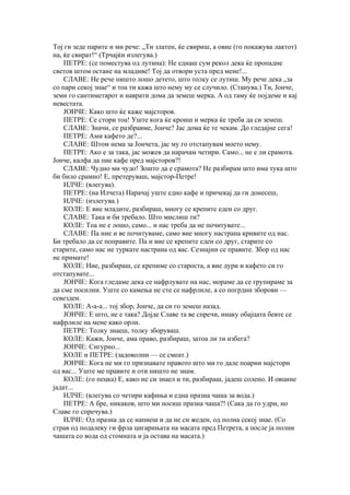 Тој ги зеде парите и ми рече: „Ти златен, ќе свириш, а овие (го покажува лактот)
на, ќе свират!“ (Трчајќи излегува.)
    ПЕТРЕ: (се поместува од лутина): Не еднаш сум рекол дека ќе пропадне
светов штом остане на младиве! Тој да отвори уста пред мене!...
    СЛАВЕ: Не рече ништо лошо детето, што толку се лутиш. Му рече дека „за
со пари секој знае“ и тоа ти кажа што нему му се случило. (Станува.) Ти, Јонче,
земи го сантиметарот и наврати дома да земеш мерка. А од таму ќе појдеме и кај
невестата.
    ЈОНЧЕ: Како што ќе каже мајсторов.
    ПЕТРЕ: Се стори тоа! Уште кога ќе кроиш и мерка ќе треба да си земеш.
    СЛАВЕ: Значи, се разбравме, Јонче? Јас дома ќе те чекам. До гледајне сега!
    ПЕТРЕ: Ами кафето де?...
    СЛАВЕ: Штом нема за Јончета, јас му го отстапувам моето нему.
    ПЕТРЕ: Ако е за така, јас можев да нарачам четири. Само... не е ли срамота.
Јонче, калфа да пие кафе пред мајсторов?!
    СЛАВЕ: Чудно ми чудо! Зошто да е срамота? Не разбирам што има тука што
би било срамно! Е, претеруваш, мајстор-Петре!
    ИЛЧЕ: (влегува).
    ПЕТРЕ: (на Илчета) Нарачај уште едно кафе и причекај да ги донесеш,
    ИЛЧЕ: (излегува.)
    КОЛЕ: Е вие младите, разбираш, многу се крепите еден со друг.
    СЛАВЕ: Така и би требало. Што мислиш ти?
    КОЛЕ: Тоа не е лошо, само... и нас треба да не почитувате...
    СЛАВЕ: Па ние и ве почитуваме, само вие многу настрана кривите од нас.
Би требало да се поправите. Па и вие се крепите еден со друг, старите со
старите, само нас не туркате настрана од вас. Сезнајни се правите. Збор од нас
не примате!
    КОЛЕ: Ние, разбираш, се крепиме со староста, а вие дури и кафето си го
отстапувате...
    ЈОНЧЕ: Кога гледаме дека се нафрлувате на нас, мораме да се групираме за
да сме посилни. Уште со камења не сте се нафрлиле, а со погрдни зборови —
севезден.
    КОЛЕ: А-а-а... тој збор, Јонче, да си го земеш назад.
    ЈОНЧЕ: Е што, не е така? Дојде Славе та ве спречи, инаку обајцата бевте се
нафрлиле на мене како орли.
    ПЕТРЕ: Толку знаеш, толку зборуваш.
    КОЛЕ: Кажи, Јонче, ама право, разбираш, затоа ли ти избега?
    ЈОНЧЕ: Сигурно...
    КОЛЕ и ПЕТРЕ: (задоволни — се смеат.)
    ЈОНЧЕ: Кога не ми го признавате правото што ми го дале поарни мајстори
од вас... Уште ме правите и оти ништо не знам.
    КОЛЕ: (го пецка) Е, како не си знаел и ти, разбираш, јадеш солено. И овцине
јадат...
    ИЛЧЕ: (влегува со четири кафиња и една празна чаша за вода.)
    ПЕТРЕ: А бре, никаков, што ми носиш празна чаша?! (Сака да го удри, но
Славе го спречува.)
    ИЛЧЕ: Од празна да се напиеш и да не си жеден, од полна секој знае. (Со
страв од подалеку ги фрла цигарињата на масата пред Петрета, а после ја полни
чашата со вода од стомната и ја остава на масата.)
 