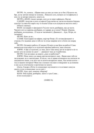 ПЕТРЕ: Ах, копиле... (Прави како да сака да стане да го бие.) Пуштете ме,
бре, да му тргнам некоја по зелкана... Повелете сега, испијте си ги кафињата и
кои сте за цигаре повелете, земете си.
   ПЕТРЕ и КОЛЕ: (палат цигари, сите си ги пијат кафињата. Пауза).
   САНДРЕ: (влегува и уште од врата) Една мачка му дигна на касапон Јордана
еден бут од овен без пари и му го излапа! (Оди и си седнува на местото свое.)
   (Општо смеење).
   КОЛЕ: (оставајќи го филџанот) Тој што чести, разбираш, пак да чести.
Чевлите што се нарачаа, разбираш, со здравје да се носат! Повеќе зборови,
разбираш, на воденица... (Гледа во часовникот.) Дванаесет... Ајде, Петре, не
затвораш?
   ПЕТРЕ: Како да не...
   СЛАВЕ: Благодарам на кафево, мајстор Петре. (Го остава филџанот и
станува.) Се надевам дека и тебе не ти отиде накриво што и Јонче ни покрај
тебе.
   ПЕТРЕ: Оставајте работа. (Станува.) Ручајте и пак брзо на работа! Само
внимателно влегувајте и со пуштени пердиња работете, како секогаш.
   ЈОНЧЕ: А бре со пуштени, се знае, ама и така некој ден ќе не фатат и ќе те
казнат што не силиш по десет — дванаесет часа да ти работиме.
   ПЕТРЕ: Сум ви кажал да кажете „свое си работиме!“.
   ЈОНЧЕ: Нема зошто да лажам против интересот свој... Вакви како тебе не
заслужуваат да се заштитуваат. И после, тоа го прави полицијата под натисок на
синдикатите наши, а не што таа ги штити интересите наши. Ако нечии штити —
тоа се вашите интереси! Мене ми е познато тоа како е извојувано за да можеме
и ние да си отпочинеме и прочитаме по нешто.
   (Јонче, Сандре и Илче ги сопашуваат скутниците и ги оставаат секој на
своето столе и кинисуваат да си одат.)
   ПЕТРЕ: Ајде, ајде, помалку зборувај!
   КОЛЕ: Има кураж, разбираш, зашто е тука Славе...
   (Сите излегуваат.)

                                   (ЗАВЕСА)
 