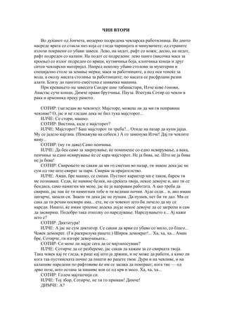 ЧИН ВТОРИ

   Во дуќанот од Јончета, модерно подредена чевларска работилница. Во дното
насреде врата со стакла низ која се гледа чаршијата и минувачите; од страните
излози покриени со убави завеси. Лево, на ѕидот, рафт со кожи; десно, на ѕидот,
рафт подреден со калапи. На подот се подредени: лево панго (височка маса за
кроење) со излог подреден со врвци, кутивчиња боја, клопчиња конци и друг
ситен чевларски материјал. Напред неколку убави столови за муштерии и
специјално столе за земање мерка; маса за работниците, а под неа тенеќе за
вода, а околу масата столиња за работниците; по масата се расфрлани разни
алати. Близу до пангото сместена е шивачка машина.
   При кревањето на завесата Сандре шие табанастари, Илче кове ѓонови,
Анастас суче конци, Димче прави брутчиња. Пауза. Влегува Сотир со чевли в
рака и армоника преку рамото.

    СОТИР: (загледан во чевлите): Мајсторе, можеш ли да ми ги поправиш
чевливе? О, јас и не гледам дека не бил тука мајсторот...
    ИЛЧЕ: Се стори, машко.
    СОТИР: Вистина, каде е мајсторот?
    ИЛЧЕ: Мајсторот? Баш мајсторот ти треба?... Отиде на пазар да купи јајца.
Му се јадело кајгана. (Покажува на себеси.) А го заменува Илче! Дај ги чевлите
ваму...
    СОТИР: (му ги дава) Само пенчиња.
    ИЛЧЕ: Да беа само за закрпување, ќе поминеше со едно исвирување, а вака,
пенчиња за едно исвирување ќе се кара мајсторот. Не ја бива, не. Што не ја бива
не ја бива!
    СОТИР: Свирењето не сакам да ми го сметаш во пазар, ти знаеш дека јас не
сум од тие што свират за пари. Свирам за пријателство.
    ИЛЧЕ: Аман, бре машко, се смеам. Пустиот карактер ми е таков, барем ти
ме познаваш. Седи, ќе намине белки, на среќата твоја, некое девојче и, ако ти се
бендиса, само намигни ми мене, јас ќе ја направам работата. А ако треба да
свириш, јас пак ќе ти намигнам тебе и ти веднаш почни. Ајде седи... и, ако имаш
цигарче, запали си. Знаеш ти дека јас не пушам. Да пушев, пет би ти дал. Ми се
сака да ти речам посвири ама... ете, не си човекот што би личело да му се
нареди. Ништо, ќе имам трпение додека дојде некое девојче да се загрееш и сам
да засвириш. Подобро така отколку со наредување. Наредувањето е... Ај кажи
што е?
    СОТИР: Диктатура!
    ИЛЧЕ: А јас не сум диктатор. Се сакам да врви со убаво со мило, со благо...
Човек демократ. (Ги раскрилува рацете.) Широк демократ!... Ха, ха, ха... Аман
бре, Сотирче, ги изгоре девојчињата...
    СОТИР: Со мене ли најде сега да се мајтапосуваш?
    ИЛЧЕ: Сотирче да се разбереме, јас сакав да кажам за со свирката твоја.
Така човек кај те гледа, в раце кај што ја држиш, и не може да работи, а камо ли
кога таа пустинската почне да пишти во рацете твои. Дури и на чевливе, и на
калапиве наредени по рафтовиве ќе им се засака да поиграат; кога тие — од
дрво нозе, што остана за нашиве кои се од крв и месо. Ха, ха, ха...
    СОТИР: Голем мајтапчија си.
    ИЛЧЕ: Тој збор, Сотирче, не ти го примам! Димче!
    ДИМЧЕ: А?
 