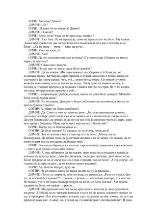 ИЛЧЕ: Аксилој! Димче!
    ДИМЧЕ: Шо?
    ИЛЧЕ: Шошки ти по тиквата! Димче!
    ДИМЧЕ: Повели?
    ИЛЧЕ: Беше ли во Уред да те прегледа лекарот?
    ДИМЧЕ: Аха. Бев. Не ме прегледа, само ме праша што ме боли. Му кажав:
„Како што чукав ѓон, ми падна железото на ногава и сега ми е отечена и ме
боли“. „Ќе ти мине — рече — како на куче“.
    ИЛЧЕ: Како на куче, а?
    ДИМЧЕ: Аха!
    ИЛЧЕ: Да за господата ние сме кучиња! (Се замислува.) Имаше ли многу
народ за преглед?
    ДИМЧЕ: Само едно девојче...
    ИЛЧЕ: Од кај пак ти знаеш дека било девојче?
    ДИМЧЕ: Да ти кажам. (Им дава важност на зборовите.) Одам јас, во
ходникот никој. Застанувам пред вратата и чукам, како што е редно, никој не
одговара и јас уште еднаш: чук, чук... никој не одговара. Си викам со умов:
можеби нема никој, што да чекам на ветар. Чекај прво да ѕирнам малку, и
полека ја отворам вратата и ја подавам главата внатре со страв. Што ќе видам,
тој тука, го прегледува девојчето соб...
    ИЛЧЕ: (го прекинува) Добро, од каде знаеш ти дека било девојче? Можеби
била некоја млада жена!
    ДИМЧЕ: Ќе ти кажам. Девојчето беше соблечено до половина, а тој му ги
прегледуваше градите.
    СОТИР: А, убаво ли беше девојчето?
    ДИМЧЕ: Да. Само го чув кај што му рече: „Јас сум сиромашно девојче,
господин докторе, работница сум и не можам да си позволам на такво нешто...
Да сум богата ајде, да тргнам и јас по тај пат и ќе ја откупам честа со пари, како
што прават богатите. Мене честа ми е најголемото богатство“.
    ИЛЧЕ: Значи, му се бендисувала и...
    СОТИР: Да биде негова! Ги гледаш ли ти, Илче, господата!
    ДИМЧЕ: Тоа со ушиве свои го чув кај што и рече: „Многу ми се
бендисуваш. Да немав деца, ќе ја оставев жената и ќе те земев. Но можам да те
помогнувам ако се согласиш да бидеш моја“.
    ИЛЧЕ: Господата буржуји ги сметаат сиромашните девојчиња како кокошки
— плати ја и прави со неа што сакаш...
    ДИМЧЕ: А, ова заборавив да ти кажам: прво кога си ја подадов главава ја
чув неа кај што му рече: „Ама јас ти реков, господин докторе, дека мене не ме
болат градиве за да се слекувам, од глава страдам, таа ме боли“. А тој и рече: „И
главата ќе ја прегледаме, да ги видиме првен градиве“.
    ИЛЧЕ: Ах, што не бев јас, туку ти...
    СОТИР: Не се нашол некој од мајка роден да му ја распали...
    ДИМЧЕ: После се заврте и, кога ме виде, се развреска: „Како си смеел, бре
ти, да влезеш без чукање?“ „Чукнав — реков, — господин докторе, оти влегов.
Не можам уште да чекам надвор стоејќи на нозе, ме боли ногава“. Ме праша
одошто ме боли, му кажав — реков...
    ДИМЧЕ: Ми препиша лек без да ме прегледа и, кога ми ја даде рецептата,
ми рече: „Побрзај да не затвори аптеката и кога ќе ги земеш лековите донеси ги
да ги проверам. Оти аптекарите си имаат адет да даваат долни лекови, не што ви
препишуваме ние. А ваму, на Уредов му ги наплатуваат специјалитети“. И така,
 
