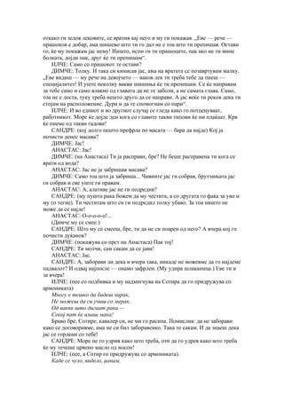 откако ги зедов лековите, се вратив кај него и му ги покажав. „Еве — рече —
прашоков е добар, ама шишево што ти го дал не е тоа што ти препишав. Остави
го, ќе му покажам јас нему! Ништо, испи ги ти прашоците, пак ако не ти мине
болката, дојди пак, друг ќе ти препишам“.
    ИЛЧЕ: Само со прашокот те остави?
    ДИМЧЕ: Толку. И така си кинисав јас, ама на вратата се позавртувам малку.
„Еве видиш — му рече на девојчето — ваков лек ти треба тебе да пиеш —
специјалитет! И уште неколку вакви шишиња ќе ти препишам. Се ќе направам
за тебе само и само влакно од главата да не те заболи, а не самата глава. Само,
тоа не е доста, туку треба нешто друго да се направи. А јас веќе ти реков дека ти
стојам на расположение. Дури и да те спомогнам со пари“.
    ИЛЧЕ: И во едниот и во другиот случај се гледа како го потценуваат,
работникот. Море ќе дојде ден кога со главите такви типови ќе ни плаќаат. Крв
ќе пиеме од такви гадови!
    САНДРЕ: (кој долго нешто префрла по масата — бара да најде) Кој ја
почисти денес масава?
    ДИМЧЕ: Јас!
    АНАСТАС: Јас!
    ДИМЧЕ: (на Анастаса) Ти ја расправи, бре? Не беше расправена ти кога се
врати од вода?
    АНАСТАС: Јас не ја забришав масава?
    ДИМЧЕ: Само тоа што ја забриша... Чивиите јас ги собрав, брутчињата јас
ги собрав и еве уште ги правам.
    АНАСТАС: А, алативе јас не ги подредив?
    САНДРЕ: (му пушта рака божем да му честита, а со другата го фаќа за уво и
му го тегне). Ти честитам што си ги подредил толку убаво. За тоа ништо не
може да се најде!
    АНАСТАС: О-о-о-о-о!...
    (Димче му се смее.)
    САНДРЕ: Што му се смееш, бре, ти да не си поарен од него? А вчера кој го
почисти дуќанов?
    ДИМЧЕ: (покажува со прст на Анастаса) Пак тој!
    САНДРЕ: Ти молчи, сам сакам да се јави!
    АНАСТАС: Јас.
    САНДРЕ: А, заборави ли дека и вчера така, никаде не можевме да го најдеме
падвалот? И одвај најпосле — онамо зафрлен. (Му удира шлаканица.) Еве ти и
за вчера!
    ИЛЧЕ: (пее со подбивка и му надмигнува на Сотира да го придружува со
армониката)
    Многу е тешко да бидеш чирак,
    Не можеш да си учиш со мерак.
    Од вакви што дигаат рака —
    Секој пат ќе имаш мака!
    Браво бре, Сотире, кавалер си, не ми го расипа. Помислив: да не заборави
како се договоривме, ама не си бил заборавенко. Така те сакам. И да знаеш дека
јас се гордеам со тебе!
    САНДРЕ: Море не го удрив како што треба, оти да го удрев како што треба
ќе му течеше црвено масло од носон!
    ИЛЧЕ: (пее, а Сотир го придружува со армониката).
    Каде се чуло, видело, џанам,
 