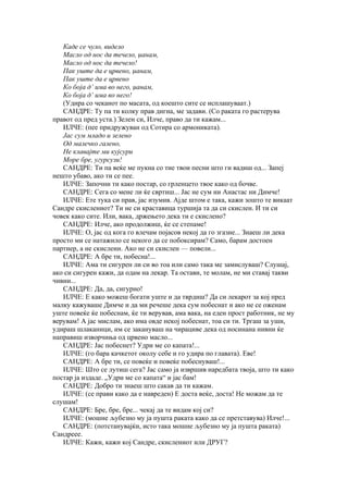Каде се чуло, видело
   Масло од нос да течело, џанам,
   Масло од нос да течело!
   Пак уште да е црвено, џанам,
   Пак уште да е црвено
   Ко боја д’ има во него, џанам,
   Ко боја д’ има во него!
   (Удира со чеканот по масата, од коешто сите се исплашуваат.)
   САНДРЕ: Ту па ти колку прав дигна, ме задави. (Со раката го растерува
правот од пред уста.) Зелен си, Илче, право да ти кажам...
   ИЛЧЕ: (пее придружуван од Сотира со армониката).
   Јас сум младо и зелено
   Од малечко галено,
   Не клавајте ми кујсури
   Море бре, угурсузи!
   САНДРЕ: Ти па веќе ме пукна со тие твои песни што ги вадиш од... Запеј
нешто убаво, ако ти се пее.
   ИЛЧЕ: Започни ти како постар, со грленцето твое како од бочве.
   САНДРЕ: Сега со мене ли ќе свртиш... Јас не сум ни Анастас ни Димче!
   ИЛЧЕ: Ете тука си прав, јас изумив. Ајде штом е така, кажи зошто те викаат
Сандре скислениот? Ти не си краставица туршија та да си скислен. И ти си
човек како сите. Или, вака, држењето дека ти е скислено?
   САНДРЕ: Илче, ако продолжиш, ќе се степаме!
   ИЛЧЕ: О, јас од кога го влечам појасов некој да го згазне... Знаеш ли дека
просто ми се натажило се некого да се побоксирам? Само, барам достоен
партнер, а не скислени. Ако не си скислен — повели...
   САНДРЕ: А бре ти, побесна!...
   ИЛЧЕ: Ама ти сигурен ли си во тоа или само така ме замислуваш? Слушај,
ако си сигурен кажи, да одам на лекар. Та остави, те молам, не ми ставај такви
чивии...
   САНДРЕ: Да, да, сигурно!
   ИЛЧЕ: Е како можеш богати уште и да тврдиш? Да си лекарот за кој пред
малку кажуваше Димче и да ми речеше дека сум побеснат и ако не се оженам
уште повеќе ќе побеснам, ќе ти верував, ама вака, на еден прост работник, не му
верувам! А јас мислам, ако има овде некој побеснат, тоа си ти. Тргаш за уши,
удираш шлаканици, им се закануваш на чирациве дека од носинана нивни ќе
направиш изворчиња од црвено масло...
   САНДРЕ: Јас побеснет? Удри ме со капата!...
   ИЛЧЕ: (го бара качкетот околу себе и го удира по главата). Еве!
   САНДРЕ: А бре ти, се повеќе и повеќе побеснуваш!...
   ИЛЧЕ: Што се лутиш сега? Јас само ја извршив наредбата твоја, што ти како
постар ја издаде. „Удри ме со капата“ и јас бам!
   САНДРЕ: Добро ти знаеш што сакав да ти кажам.
   ИЛЧЕ: (се прави како да е навреден) Е доста веќе, доста! Не можам да те
слушам!
   САНДРЕ: Бре, бре, бре... чекај да те видам кој си?
   ИЛЧЕ: (мошне љубезно му ја пушта раката како да се претставува) Илче!...
   САНДРЕ: (потстанувајќи, исто така мошне љубезно му ја пушта раката)
Сандреее.
   ИЛЧЕ: Кажи, кажи кој Сандре, скислениот или ДРУГ?
 
