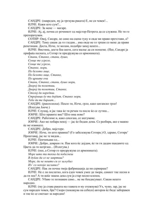 САНДРЕ: (навреден, му ја тргнува раката) Е, не си човек!...
    ИЛЧЕ: Кажи што сум?...
    САНДРЕ: За мене — магаре.
    ИЛЧЕ: Ај, ај, почна со речникот од мајстор-Петрета да се служиш. Не ти го
препорачувам.
    СОТИР: Овој, Сандре, не само на сцена туку и овде ви прави претстави, а?
    САНДРЕ: Таму сакам да го гледам... ама овде не го трпам со мене да прави
репетиции. Доста, Илче, те молам, подобро запеј нешто...
    ИЛЧЕ: Вистина, доста беа шеги, сега малце да си попееме. (Пее, Сандре ја
прифаќа песната, а Сотир ги придружува со армониката).
    Стани, Станке, стани, душо,
    Сонце те угрело,
    Сонце те угрело,
    Станке, мори,
    По белото лице,
    По белото лице, Станке,
    По црните очи
    Стани, Станке, стани, душо мори,
    Дворој да пометиш,
    Дворој да пометиш, Станке,
    Столој да наредиш.
    Стројници ќе ти дојдат, Станке мори,
    Тебе да те бараат...
    САНДРЕ: (ракоплеска). Пеало ти, Илче, грло, како циганско трло!
    (Влегува Јонче.)
    ИЛЧЕ: Слушај, и јас така ќе ти речам та после ќе се лутиш...
    ЈОНЧЕ: Што правите вие? Што има ново?
    САНДРЕ: Работиме и, како секогаш, се шегуваме.
    ЈОНЧЕ: Ако ме побара некој — јас ќе бидам дома. Се разбира, ако е важно
ќе ме извикате.
    САНДРЕ: Добро, мајсторе.
    ЈОНЧЕ: Илче, ти што правиш? (Го забележува Сотира.) О, здраво, Сотире’
Проштавај, јас не те видов...
    ИЛЧЕ: Пенчињава од...
    ЈОНЧЕ: Добро, доврши ги. Пак кога ќе дојдам, ќе ти ги дадам пцидиите од
Цвета да ги натргаш... (Излегува.)
    ИЛЧЕ: (пее, а Сотир го придружува со армониката).
    Море што ти текна да побегнеш
    В дуќан да се не завртиш?
    Море, да не нешто си се заљубил
    Ил’ со некоја заглавил?
    САНДРЕ: Пак ли почна твоја фабрикација да ни сервираш?
    ИЛЧЕ: Не е ли послатко, кога еден човек умее да твори, самиот тие песни и
да ги пее? А ти веќе знаеш дека сум ја стар песно-клепец.
    САНДРЕ: Убаво те познавам само... не ме бендисуваат. Сакам нешто
народно.
    ИЛЧЕ: (му ја става раката на главата и му отежнува) Ух, чумо, зар, јас не
сум народен човек, бре? Скоро (покажува на себеси) авторов ќе биде заборавен
и тие ќе се сметаат за народни!
 